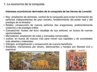 1. La economía de la conquista
Intereses económicos derivados de la conquista de las tierras de Levante:
●

●

●

●
●

●
●

Rey: ampliación de dominios, control de la conquista para evitar la formación de
señoríos independientes de gran tamaño, fortalecimiento del poder real y del
prestigio de la dinastía.
Nobles: consecución de nuevos señoríos (los aragoneses, preferentemente
costeros) y de prestigio militar.
Campesinos: huidos del duro vasallaje de sus señores, en busca de nuevas
oportunidades.
Mercaderes: ampliación de rutas y mercados comerciales.
Judíos: en busca de nuevas vías para mover sus capitales y de sociedades
más abiertas y tolerantes.
Clérigos: evangelización y consecución de nuevos beneficios.
Soldados: mercenarios por dinero, delincuentes y herejes por libertad civil y
espiritual.

 