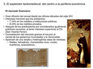 3. El esplendor tardomedieval: del centro a la periferia económica
El mercado financiero:
●
●

●

●

●

Gran difusión del censal desde las últimas décadas del siglo XIV.
Intereses menores que los préstamos:
● 7,14% en los créditos a instituciones públicas.
● 8,33% en los créditos privados.
Ataques de los predicadores por considerarlos igualmente
prácticas usurarias, al tener intereses superiores al 5%
(San Vicente Ferrer).
Consolidación del mercado gracias al recurso al
censal de los gobiernos municipales y la Generalitat.
Aparición de una amplia y heterogénea clase de rentistas:
● Nobles, labradores, menestrales ricos, viudas,
huérfanos, eclesiásticos...

 
