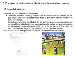 3. El esplendor tardomedieval: del centro a la periferia económica
El mercado financiero:
●

●

Articulación del mercado en dos niveles:
● Censales privados locales y comarcales, de cantidades modestas, en los
que estaba implicada prácticamente toda la población (como deudores o
como inversores).
● Censales de grandes cantidades, en los que las grandes sumas requeridas
por la nobleza o las haciendas municipales solo podían ser proporcionadas
por los invesores censalistas de Valencia, el mayor mercado financiero del
reino, hacia el que llegaban los intereses de los censales rurales.
Doble circulación de capital campo-ciudad, en beneficio de esta última.

 