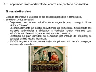 3. El esplendor tardomedieval: del centro a la periferia económica
El mercado financiero:
●
●

Llegada progresiva a Valencia de los censalistas locales y comarcales.
Extensión de los censales.
● Empezaron siendo una solución de emergencia para conseguir dinero
rápido y “barato”.
● La endeudamiento se acabó convirtiendo en estructural, hipotecando los
ingresos tradicionales y obligando a contratar nuevos censales para
satisfacer los intereses o para redimir los más onerosos.
● Existencia de gran cantidad de denuncias por impago de intereses de
censales ante la justicia municipal.
● 25-30% de gastos municipales a finales del primer cuarto del XV para pagar
intereses de censales.

 
