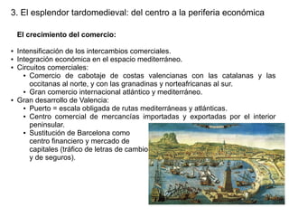 3. El esplendor tardomedieval: del centro a la periferia económica
El crecimiento del comercio:
●
●
●

●

Intensificación de los intercambios comerciales.
Integración económica en el espacio mediterráneo.
Circuitos comerciales:
● Comercio de cabotaje de costas valencianas con las catalanas y las
occitanas al norte, y con las granadinas y norteafricanas al sur.
● Gran comercio internacional atlántico y mediterráneo.
Gran desarrollo de Valencia:
● Puerto = escala obligada de rutas mediterráneas y atlánticas.
● Centro comercial de mercancías importadas y exportadas por el interior
peninsular.
● Sustitución de Barcelona como
centro financiero y mercado de
capitales (tráfico de letras de cambio
y de seguros).

 