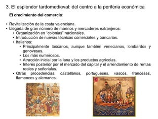3. El esplendor tardomedieval: del centro a la periferia económica
El crecimiento del comercio:
●
●

Revitalización de la costa valenciana.
Llegada de gran número de marinos y mercaderes extranjeros:
● Organización en “colonias” nacionales.
● Introducción de nuevas técnicas comerciales y bancarias.
● Italianos:
● Principalmente toscanos, aunque también venecianos, lombardos y
genoveses.
● Los más numerosos.
● Atracción inicial por la lana y los productos agrícolas.
● Interés posterior por el mercado del capital y el arrendamiento de rentas
reales y señoriales.
● Otras
procedencias: castellanos, portugueses, vascos, franceses,
flamencos y alemanes.

 