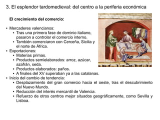 3. El esplendor tardomedieval: del centro a la periferia económica
El crecimiento del comercio:
●

●

●

Mercaderes valencianos:
● Tras una primera fase de dominio italiano,
pasaron a controlar el comercio interno.
● También comerciaron con Cerceña, Sicilia y
el norte de África.
Exportaciones:
● Materias primas.
● Productos semielaborados: arroz, azúcar,
azafrán, seda.
● Productos elaborados: paños.
● A finales del XV superaban ya a las catalanas.
Inicio del cambio de tendencia:
● Desplazamiento del gran comercio hacia el oeste, tras el descubrimiento
del Nuevo Mundo.
● Reducción del interés mercantil de Valencia.
● Refuerzo de otros centros mejor situados geográficamente, como Sevilla y
Lisboa.

 