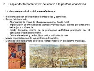 3. El esplendor tardomedieval: del centro a la periferia económica
La efervescencia industrial y manufacturera:
●
●

●
●

Interconexión con el crecimiento demográfico y comercial.
Bases del desarrollo:
● Abundancia de mano de obra provista por el éxodo rural.
● Implantación de innovaciones técnicas y productivas, traídas por artesanos
extranjeros a Valencia.
● Sólida demanda interna de la producción autóctona propiciada por el
constante crecimiento urbano.
● Demanda exterior y de las élites de los artículos de lujo.
Mayor especialización de los sectores artesanales.
Multiplicación del número de oficios representados en el gobierno municipal.

 