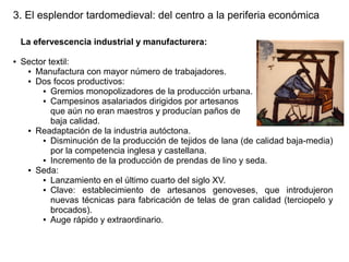 3. El esplendor tardomedieval: del centro a la periferia económica
La efervescencia industrial y manufacturera:
●

Sector textil:
● Manufactura con mayor número de trabajadores.
● Dos focos productivos:
● Gremios monopolizadores de la producción urbana.
● Campesinos asalariados dirigidos por artesanos
que aún no eran maestros y producían paños de
baja calidad.
● Readaptación de la industria autóctona.
● Disminución de la producción de tejidos de lana (de calidad baja-media)
por la competencia inglesa y castellana.
● Incremento de la producción de prendas de lino y seda.
● Seda:
● Lanzamiento en el último cuarto del siglo XV.
● Clave:
establecimiento de artesanos genoveses, que introdujeron
nuevas técnicas para fabricación de telas de gran calidad (terciopelo y
brocados).
● Auge rápido y extraordinario.

 