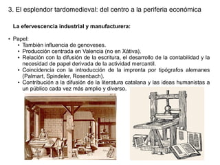 3. El esplendor tardomedieval: del centro a la periferia económica
La efervescencia industrial y manufacturera:
●

Papel:
● También influencia de genoveses.
● Producción centrada en Valencia (no en Xàtiva).
● Relación con la difusión de la escritura, el desarrollo de la contabilidad y la
necesidad de papel derivada de la actividad mercantil.
● Coincidencia con la introducción de la imprenta por tipógrafos alemanes
(Palmart, Spindeler, Rosenbach).
● Contribución a la difusión de la literatura catalana y las ideas humanistas a
un público cada vez más amplio y diverso.

 