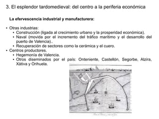 3. El esplendor tardomedieval: del centro a la periferia económica
La efervescencia industrial y manufacturera:
●

●

Otras industrias:
● Construcción (ligada al crecimiento urbano y la prosperidad económica).
● Naval (movida por el incremento del tráfico marítimo y el desarrollo del
puerto de Valencia)..
● Recuperación de sectores como la cerámica y el cuero.
Centros productores.
● Hegemonía de Valencia.
● Otros diseminados por el país: Onteniente, Castellón, Segorbe, Alzira,
Xàtiva y Orihuela.

 