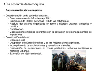1. La economía de la conquista
Consecuencias de la conquista:
●

●

Desarticulación de la sociedad andalusí:
● Desmantelamiento del sistema político.
● Emigración de 60.000 personas (1/3 de los habitantes).
● Ruptura del sistema organizado en torno a núcleos urbanos, alquerías y
castillos.
● Ruralización.
● Capitulaciones iniciales tolerantes con la población autóctona (a cambio de
impuestos).
Colonización cristiana:
● Dirección real.
● Ocupación de núcleos urbanos y de las mejores zonas agrícolas.
● Incumplimiento de capitulaciones y revueltas andalusíes.
● Resituación de musulmanes en zonas periféricas, señoríos nobiliarios o
morerías urbanas.
● Extensión del régimen feudal.

 