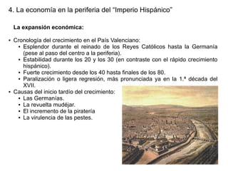 4. La economía en la periferia del “Imperio Hispánico”
La expansión económica:
●

●

Cronología del crecimiento en el País Valenciano:
● Esplendor durante el reinado de los Reyes Católicos hasta la Germanía
(pese al paso del centro a la periferia).
● Estabilidad durante los 20 y los 30 (en contraste con el rápido crecimiento
hispánico).
● Fuerte crecimiento desde los 40 hasta finales de los 80.
● Paralización o ligera regresión, más pronunciada ya en la 1.ª década del
XVII.
Causas del inicio tardío del crecimiento:
● Las Germanías.
● La revuelta mudéjar.
● El incremento de la piratería
● La virulencia de las pestes.

 