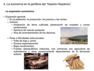 4. La economía en la periferia del “Imperio Hispánico”
La expansión económica:
●

Expansión general:
● En la población, la producción, los precios y las rentas.
● Indicios:
● Ampliación
de tierra cultivada (desecación de marjales y zonas
pantanosas).
● Apertura de nuevas acequias.
● Alza de arrendamientos de los diezmos.
●

Pese a dificultades estructurales:
● Falta de trigo y carne.
● Escasa especialización.
● Bajos rendimientos.
● Fuertes
desequilibrios interiores, con comarcas con agricultura de
subsistencia y otras excesivamente dependientes de la demanda
exterior.

 