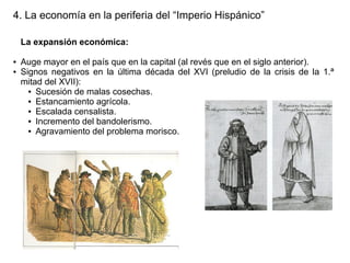 4. La economía en la periferia del “Imperio Hispánico”
La expansión económica:
●
●

Auge mayor en el país que en la capital (al revés que en el siglo anterior).
Signos negativos en la última década del XVI (preludio de la crisis de la 1.ª
mitad del XVII):
● Sucesión de malas cosechas.
● Estancamiento agrícola.
● Escalada censalista.
● Incremento del bandolerismo.
● Agravamiento del problema morisco.

 