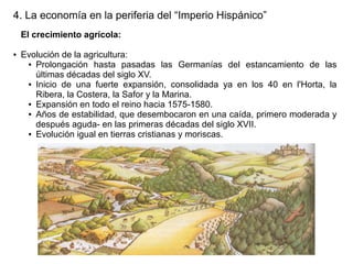 4. La economía en la periferia del “Imperio Hispánico”
El crecimiento agrícola:
●

Evolución de la agricultura:
● Prolongación hasta pasadas las Germanías del estancamiento de las
últimas décadas del siglo XV.
● Inicio de una fuerte expansión, consolidada ya en los 40 en l'Horta, la
Ribera, la Costera, la Safor y la Marina.
● Expansión en todo el reino hacia 1575-1580.
● Años de estabilidad, que desembocaron en una caída, primero moderada y
después aguda- en las primeras décadas del siglo XVII.
● Evolución igual en tierras cristianas y moriscas.

 