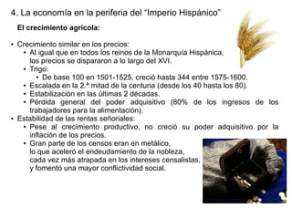 4. La economía en la periferia del “Imperio Hispánico”
El crecimiento agrícola:
●

●

Crecimiento similar en los precios:
● Al igual que en todos los reinos de la Monarquía Hispánica,
los precios se dispararon a lo largo del XVI.
● Trigo:
● De base 100 en 1501-1525, creció hasta 344 entre 1575-1600.
● Escalada en la 2.ª mitad de la centuria (desde los 40 hasta los 80).
● Estabilización en las últimas 2 décadas.
● Pérdida
general del poder adquisitivo (80% de los ingresos de los
trabajadores para la alimentación).
Estabilidad de las rentas señoriales:
● Pese al crecimiento productivo, no creció su poder adquisitivo por la
inflación de los precios.
● Gran parte de los censos eran en metálico,
lo que aceleró el endeudamiento de la nobleza,
cada vez más atrapada en los intereses censalistas,
y fomentó una mayor conflictividad social.

 