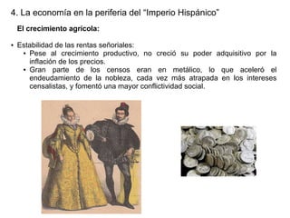 4. La economía en la periferia del “Imperio Hispánico”
El crecimiento agrícola:
●

Estabilidad de las rentas señoriales:
● Pese al crecimiento productivo, no creció su poder adquisitivo por la
inflación de los precios.
● Gran
parte de los censos eran en metálico, lo que aceleró el
endeudamiento de la nobleza, cada vez más atrapada en los intereses
censalistas, y fomentó una mayor conflictividad social.

 