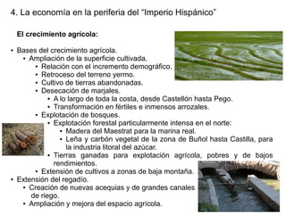 4. La economía en la periferia del “Imperio Hispánico”
El crecimiento agrícola:
●

●

Bases del crecimiento agrícola.
● Ampliación de la superficie cultivada.
● Relación con el incremento demográfico.
● Retroceso del terreno yermo.
● Cultivo de tierras abandonadas.
● Desecación de marjales.
● A lo largo de toda la costa, desde Castellón hasta Pego.
● Transformación en fértiles e inmensos arrozales.
● Explotación de bosques.
● Explotación forestal particularmente intensa en el norte:
● Madera del Maestrat para la marina real.
● Leña y carbón vegetal de la zona de Buñol hasta Castilla, para
la industria litoral del azúcar.
● Tierras
ganadas para explotación agrícola, pobres y de bajos
rendimientos.
● Extensión de cultivos a zonas de baja montaña.
Extensión del regadío.
● Creación de nuevas acequias y de grandes canales
de riego.
● Ampliación y mejora del espacio agrícola.

 