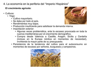 4. La economía en la periferia del “Imperio Hispánico”
El crecimiento agrícola:
●

Cultivos:
● Trigo:
● Cultivo mayoritario.
● Se daba por todo el país.
● Rendimientos muy bajos.
● Producción insuficiente para satisfacer la demanda interna.
● Importación exterior:
● Algunas veces problemática, ante la escasez provocada en toda la
cuenca mediterránea por el crecimiento demográfico.
● Compra
desde Valencia a Castilla, Aragón, Sicilia y Cerdeña
(incluso en la Europa nórdica en momentos de necesidad),
invirtiendo la mayor parte de su presupuesto.
● Persistencia
de la tendencia del cultivo para el autoconsumo en
momentos de escasez por señores, burgueses y campesinos.

 