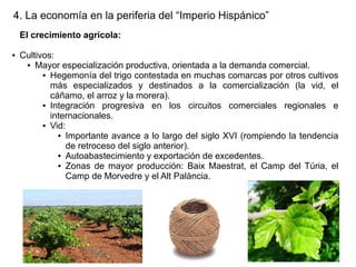 4. La economía en la periferia del “Imperio Hispánico”
El crecimiento agrícola:
●

Cultivos:
● Mayor especialización productiva, orientada a la demanda comercial.
● Hegemonía del trigo contestada en muchas comarcas por otros cultivos
más especializados y destinados a la comercialización (la vid, el
cáñamo, el arroz y la morera).
● Integración
progresiva en los circuitos comerciales regionales e
internacionales.
● Vid:
● Importante avance a lo largo del siglo XVI (rompiendo la tendencia
de retroceso del siglo anterior).
● Autoabastecimiento y exportación de excedentes.
● Zonas de mayor producción: Baix Maestrat, el Camp del Túria, el
Camp de Morvedre y el Alt Palància.

 