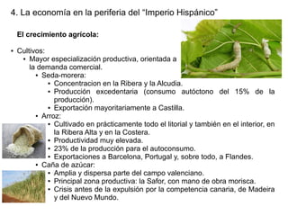 4. La economía en la periferia del “Imperio Hispánico”
El crecimiento agrícola:
●

Cultivos:
● Mayor especialización productiva, orientada a
la demanda comercial.
● Seda-morera:
● Concentracion en la Ribera y la Alcudia.
● Producción
excedentaria (consumo autóctono del 15% de la
producción).
● Exportación mayoritariamente a Castilla.
● Arroz:
● Cultivado en prácticamente todo el litorial y también en el interior, en
la Ribera Alta y en la Costera.
● Productividad muy elevada.
● 23% de la producción para el autoconsumo.
● Exportaciones a Barcelona, Portugal y, sobre todo, a Flandes.
● Caña de azúcar:
● Amplia y dispersa parte del campo valenciano.
● Principal zona productiva: la Safor, con mano de obra morisca.
● Crisis antes de la expulsión por la competencia canaria, de Madeira
y del Nuevo Mundo.

 