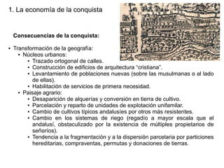 1. La economía de la conquista

Consecuencias de la conquista:
●

Transformación de la geografía:
● Núcleos urbanos:
● Trazado ortogonal de calles.
● Construcción de edificios de arquitectura “cristiana”.
● Levantamiento de poblaciones nuevas (sobre las musulmanas o al lado
de ellas).
● Habilitación de servicios de primera necesidad.
● Paisaje agrario:
● Desaparición de alquerías y conversión en tierra de cultivo.
● Parcelación y reparto de unidades de explotación unifamilar.
● Cambio de cultivos típicos andalusíes por otros más resistentes.
● Cambio en los sistemas de riego (regadío a mayor escala que el
andalusí, obstaculizado por la existencia de múltiples propietarios de
señoríos).
● Tendencia a la fragmentación y a la dispersión parcelaria por particiones
hereditarias, compraventas, permutas y donaciones de tierras.

 