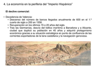 4. La economía en la periferia del “Imperio Hispánico”
El declive comercial:
●

Decadencia de Valencia:
● Descenso del número de barcos llegados anualmente de 600 en el 1.º
cuarto de siglo a 200 en 1558.
● Recuperación en los últimos 15 o 20 años del siglo.
● Tras las Germanías, desvío del tráfico marítimo a Barcelona y a Alicante,
ciudad que duplicó su población en 40 años y adquirió protagonismo
económico gracias a su situación estratégica en punto de confluencia de las
corrientes exportadoras de la lana castellana y la navegación genovesa.

 