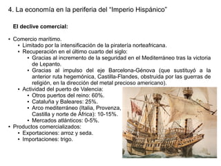 4. La economía en la periferia del “Imperio Hispánico”
El declive comercial:
●

●

Comercio marítimo.
● Limitado por la intensificación de la piratería norteafricana.
● Recuperación en el último cuarto del siglo:
● Gracias al incremento de la seguridad en el Mediterráneo tras la victoria
de Lepanto.
● Gracias
al impulso del eje Barcelona-Génova (que sustituyó a la
anterior ruta hegemónica, Castilla-Flandes, obstruida por las guerras de
religión, en la dirección del metal precioso americano).
● Actividad del puerto de Valencia:
● Otros puertos del reino: 60%.
● Cataluña y Baleares: 25%.
● Arco mediterráneo (Italia, Provenza,
Castilla y norte de África): 10-15%.
● Mercados atlánticos: 0-5%.
Productos comercializados:
● Exportaciones: arroz y seda.
● Importaciones: trigo.

 