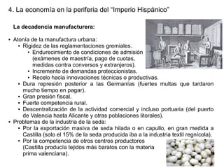 4. La economía en la periferia del “Imperio Hispánico”
La decadencia manufacturera:
●

●

Atonía de la manufactura urbana:
● Rigidez de las reglamentaciones gremiales.
● Endurecimiento de condiciones de admisión
(exámenes de maestría, pago de cuotas,
medidas contra conversos y extranjeros).
● Incremento de demandas proteccionistas.
● Recelo hacia innovaciones técnicas o productivas.
● Dura represión posterior a las Germanías (fuertes multas que tardaron
mucho tiempo en pagar).
● Gran presión fiscal.
● Fuerte competencia rural.
● Descentralización de la actividad comercial y incluso portuaria (del puerto
de Valencia hasta Alicante y otras poblaciones litorales).
Problemas de la industria de la seda:
● Por la exportación masiva de seda hilada o en capullo, en gran medida a
Castilla (solo el 15% de la seda producida iba a la industria textil regnícola).
● Por la competencia de otros centros productores
(Castilla producía tejidos más baratos con la materia
prima valenciana).

 