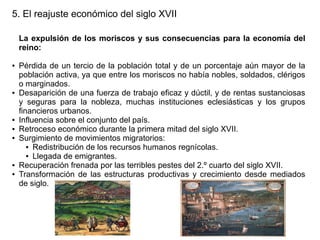 5. El reajuste económico del siglo XVII
La expulsión de los moriscos y sus consecuencias para la economía del
reino:
●

●

●
●
●

●
●

Pérdida de un tercio de la población total y de un porcentaje aún mayor de la
población activa, ya que entre los moriscos no había nobles, soldados, clérigos
o marginados.
Desaparición de una fuerza de trabajo eficaz y dúctil, y de rentas sustanciosas
y seguras para la nobleza, muchas instituciones eclesiásticas y los grupos
financieros urbanos.
Influencia sobre el conjunto del país.
Retroceso económico durante la primera mitad del siglo XVII.
Surgimiento de movimientos migratorios:
● Redistribución de los recursos humanos regnícolas.
● Llegada de emigrantes.
Recuperación frenada por las terribles pestes del 2.º cuarto del siglo XVII.
Transformación de las estructuras productivas y crecimiento desde mediados
de siglo.

 