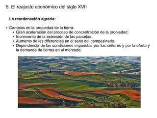5. El reajuste económico del siglo XVII
La reordenación agraria:
●

Cambios en la propiedad de la tierra:
● Gran aceleración del proceso de concentración de la propiedad:
● Incremento de la extensión de las parcelas.
● Aumento de las diferencias en el seno del campesinado.
● Dependencia de las condiciones impuestas por los señores y por la oferta y
la demanda de tierras en el mercado.

 