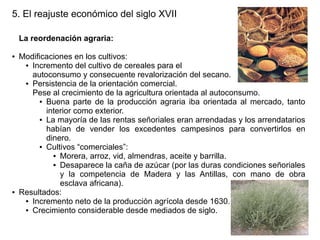 5. El reajuste económico del siglo XVII
La reordenación agraria:
●

●

Modificaciones en los cultivos:
● Incremento del cultivo de cereales para el
autoconsumo y consecuente revalorización del secano.
● Persistencia de la orientación comercial.
Pese al crecimiento de la agricultura orientada al autoconsumo.
● Buena parte de la producción agraria iba orientada al mercado, tanto
interior como exterior.
● La mayoría de las rentas señoriales eran arrendadas y los arrendatarios
habían de vender los excedentes campesinos para convertirlos en
dinero.
● Cultivos “comerciales”:
● Morera, arroz, vid, almendras, aceite y barrilla.
● Desaparece la caña de azúcar (por las duras condiciones señoriales
y la competencia de Madera y las Antillas, con mano de obra
esclava africana).
Resultados:
● Incremento neto de la producción agrícola desde 1630.
● Crecimiento considerable desde mediados de siglo.

 
