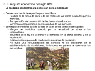 5. El reajuste económico del siglo XVII
La reacción señorial tras la expulsión de los moriscos:
●

●

Consecuencias de la expulsión para la nobleza:
● Pérdida de la mano de obra y de las rentas de las tierras ocupadas por los
moriscos.
● Recuperación del dominio útil de las tierras abandonadas.
● Incremento del patrimonio con los alodios de los moriscos.
Estrategias señoriales para la puesta en valor de las tierras desocupadas:
● Margen
de maniobra reducido por la necesidad de atraer a los
repobladores.
● Influencia de la ley de la oferta y la demanda en la oferta señorial y en la
repoblación.
● Establecimiento previo de condiciones en cartas de población.
● No
hubo una refeudalización: los señores no se excedieron en el
establecimiento de condiciones, limitándose en general a reservarse los
monopolios.

 