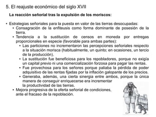 5. El reajuste económico del siglo XVII
La reacción señorial tras la expulsión de los moriscos:
●

Estrategias señoriales para la puesta en valor de las tierras desocupadas:
● Consagración de la enfiteusis como forma dominante de posesión de la
tierra.
● Tendencia
a la sustitución de censos en moneda por entregas
proporcionales en especie (favorable para ambas partes):
● Las particiones no incrementaron las percepciones señoriales respecto
a la situación morisca (habitualmente, un quinto; en ocasiones, un tercio
de la producción).
● La sustitución fue beneficiosa para los repobladores, porque no exigía
un capital previo ni una comercialización forzosa para pagar las rentas.
● Fue provechosa para los señores porque paliaba la pérdida de poder
adquisitivo de las rentas fijadas por la inflación galopante de los precios.
● Generaba, además, una cierta sinergia entre ambos, porque la única
manera de conseguir enriquecerse era incrementar
la productividad de las tierras.
● Mejora progresiva de la oferta señorial de condiciones,
ante el fracaso de la repoblación.

 
