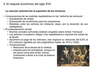 5. El reajuste económico del siglo XVII
La reacción señorial tras la expulsión de los moriscos:
●

●

Consecuencias de las medidas repobladoras en los “señoríos de moriscos”.
● Actualización de rentas.
● Suavización de condiciones para los campesinos.
● Molestias entre los señores de cristianos viejos, por la atracción de sus
trabajadores.
El endeudamiento censal.
● Muchos censales señoriales estaban cargados sobre rentas “moriscas”.
● Los señores no pudieron obligar a los repobladores a soportar los costes de
la deuda.
● Asumieron el pago de los intereses, tras negociar su reducción del 6,6% al
5% (solución regulada por dos pragmáticas reales, de 1614 y 1622).
● Consecuencias:
● Reducción de la deuda de la nobleza.
● Impacto para los acreedores, aunque no
tan grave como para evitar nuevas
inversiones o llevar a la crisis al sistema
financiero.

 