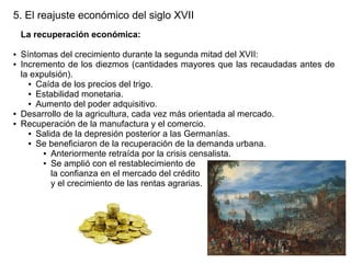 5. El reajuste económico del siglo XVII
La recuperación económica:
●
●

●
●

Síntomas del crecimiento durante la segunda mitad del XVII:
Incremento de los diezmos (cantidades mayores que las recaudadas antes de
la expulsión).
● Caída de los precios del trigo.
● Estabilidad monetaria.
● Aumento del poder adquisitivo.
Desarrollo de la agricultura, cada vez más orientada al mercado.
Recuperación de la manufactura y el comercio.
● Salida de la depresión posterior a las Germanías.
● Se beneficiaron de la recuperación de la demanda urbana.
● Anteriormente retraída por la crisis censalista.
● Se amplió con el restablecimiento de
la confianza en el mercado del crédito
y el crecimiento de las rentas agrarias.

 