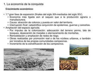 1. La economía de la conquista
Crecimiento económico:
●

●

1.ª gran fase de expansión (finales del siglo XIII-mediados del siglo XIV).
● Economía
más ligada aún al saqueo que a la producción agraria o
manufacturera.
● Causa: atracción de colonos y puesta en valor del territorio.
● Interrupción final: catastrófica conjunción de epidemias, guerras y carestías.
Ampliación del espacio agrícola.
● Por impulso de la colonización: adecuación del terreno yermo, tala de
bosques, desecación de marjales o aterrazamiento de montañas.
● Remodelación y ampliación de redes de riego.
● Obras realizadas por promoción real o de los núcleos urbanos, o también
por iniciativa de las propias comunidades campesinas.
● Incremento de la estratificación de los campesinos.

 
