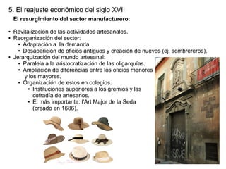 5. El reajuste económico del siglo XVII
El resurgimiento del sector manufacturero:
●
●

●

Revitalización de las actividades artesanales.
Reorganización del sector:
● Adaptación a la demanda.
● Desaparición de oficios antiguos y creación de nuevos (ej. sombrereros).
Jerarquización del mundo artesanal:
● Paralela a la aristocratización de las oligarquías.
● Ampliación de diferencias entre los oficios menores
y los mayores.
● Organización de estos en colegios.
● Instituciones superiores a los gremios y las
cofradía de artesanos.
● El más importante: l'Art Major de la Seda
(creado en 1686).

 