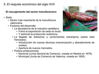 5. El reajuste económico del siglo XVII
El resurgimiento del sector manufacturero:
●

Seda.
● Sector más importante de la manufactura
valenciana.
● Factores del desarrollo:
● La decadencia de la industria castellana:
● Frenó la exportación de seda en bruto.
● Y estimuló la producción autóctona.
● La
llegada de artesanos y comerciantes extranjeros (sobre todo
franceses).
● Introducción de nuevas técnicas (mecanización y abaratamiento de
costes).
● Apertura de nuevos mercados.
● Política proteccionista.
● Nacional (Junta General de Comercio, creada en Madrid en 1679).
● Municipal (Junta de Comercio de Valencia, creada en 1692).

 