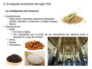 5. El reajuste económico del siglo XVII
La revitalización del comercio:
●

●

Importaciones:
● Trigo de los mercados exteriores habituales
(Sicilia, Cerdeña, La Mancha y el Bajo Aragón).
● Carne.
Exportaciones:
● Seda
● En bruto o tejida.
● Tan importante que la lonja de los mercaderes de Valencia pasó a
llamarse la Lonja de la Seda.
● Arroz.
● Pasas.
● Almendras.

 