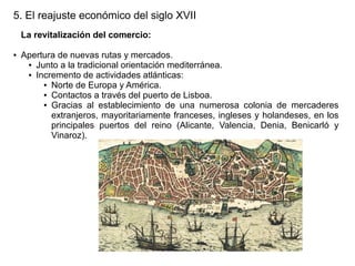 5. El reajuste económico del siglo XVII
La revitalización del comercio:
●

Apertura de nuevas rutas y mercados.
● Junto a la tradicional orientación mediterránea.
● Incremento de actividades atlánticas:
● Norte de Europa y América.
● Contactos a través del puerto de Lisboa.
● Gracias al establecimiento de una numerosa colonia de mercaderes
extranjeros, mayoritariamente franceses, ingleses y holandeses, en los
principales puertos del reino (Alicante, Valencia, Denia, Benicarló y
Vinaroz).

 