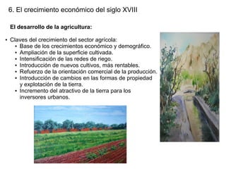 6. El crecimiento económico del siglo XVIII
El desarrollo de la agricultura:
●

Claves del crecimiento del sector agrícola:
● Base de los crecimientos económico y demográfico.
● Ampliación de la superficie cultivada.
● Intensificación de las redes de riego.
● Introducción de nuevos cultivos, más rentables.
● Refuerzo de la orientación comercial de la producción.
● Introducción de cambios en las formas de propiedad
y explotación de la tierra.
● Incremento del atractivo de la tierra para los
inversores urbanos.

 
