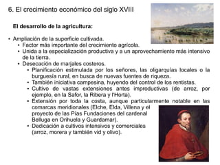 6. El crecimiento económico del siglo XVIII
El desarrollo de la agricultura:
●

Ampliación de la superficie cultivada.
● Factor más importante del crecimiento agrícola.
● Unida a la especialización productiva y a un aprovechamiento más intensivo
de la tierra.
● Desecación de marjales costeros.
● Planificación estimulada por los señores, las oligarquías locales o la
burguesía rural, en busca de nuevas fuentes de riqueza.
● También iniciativa campesina, huyendo del control de los rentistas.
● Cultivo
de vastas extensiones antes improductivas (de arroz, por
ejemplo, en la Safor, la Ribera y l'Horta).
● Extensión por toda la costa, aunque particularmente notable en las
comarcas meridionales (Elche, Elda, Villena y el
proyecto de las Pías Fundaciones del cardenal
Belluga en Orihuela y Guardamar).
● Dedicación a cultivos intensivos y comerciales
(arroz, morera y también vid y olivo).

 