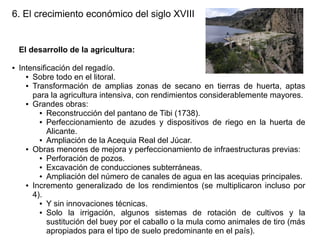 6. El crecimiento económico del siglo XVIII

El desarrollo de la agricultura:
●

Intensificación del regadío.
● Sobre todo en el litoral.
● Transformación de amplias zonas de secano en tierras de huerta, aptas
para la agricultura intensiva, con rendimientos considerablemente mayores.
● Grandes obras:
● Reconstrucción del pantano de Tibi (1738).
● Perfeccionamiento de azudes y dispositivos de riego en la huerta de
Alicante.
● Ampliación de la Acequia Real del Júcar.
● Obras menores de mejora y perfeccionamiento de infraestructuras previas:
● Perforación de pozos.
● Excavación de conducciones subterráneas.
● Ampliación del número de canales de agua en las acequias principales.
● Incremento generalizado de los rendimientos (se multiplicaron incluso por
4).
● Y sin innovaciones técnicas.
● Solo
la irrigación, algunos sistemas de rotación de cultivos y la
sustitución del buey por el caballo o la mula como animales de tiro (más
apropiados para el tipo de suelo predominante en el país).

 