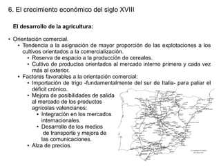 6. El crecimiento económico del siglo XVIII
El desarrollo de la agricultura:
●

Orientación comercial.
● Tendencia a la asignación de mayor proporción de las explotaciones a los
cultivos orientados a la comercialización.
● Reserva de espacio a la producción de cereales.
● Cultivo de productos orientados al mercado interno primero y cada vez
más al exterior.
● Factores favorables a la orientación comercial:
● Importación de trigo -fundamentalmente del sur de Italia- para paliar el
déficit crónico.
● Mejora de posibilidades de salida
al mercado de los productos
agrícolas valencianos:
● Integración en los mercados
internacionales.
● Desarrollo de los medios
de transporte y mejora de
las comunicaciones.
● Alza de precios.

 