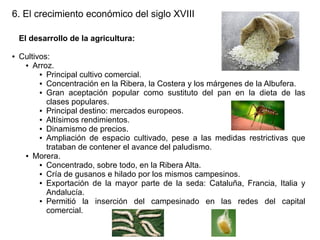 6. El crecimiento económico del siglo XVIII
El desarrollo de la agricultura:
●

Cultivos:
● Arroz.
● Principal cultivo comercial.
● Concentración en la Ribera, la Costera y los márgenes de la Albufera.
● Gran aceptación popular como sustituto del pan en la dieta de las
clases populares.
● Principal destino: mercados europeos.
● Altísimos rendimientos.
● Dinamismo de precios.
● Ampliación de espacio cultivado, pese a las medidas restrictivas que
trataban de contener el avance del paludismo.
● Morera.
● Concentrado, sobre todo, en la Ribera Alta.
● Cría de gusanos e hilado por los mismos campesinos.
● Exportación de la mayor parte de la seda: Cataluña, Francia, Italia y
Andalucía.
● Permitió
la inserción del campesinado en las redes del capital
comercial.

 