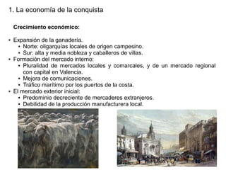 1. La economía de la conquista
Crecimiento económico:
●

●

●

Expansión de la ganadería.
● Norte: oligarquías locales de origen campesino.
● Sur: alta y media nobleza y caballeros de villas.
Formación del mercado interno:
● Pluralidad de mercados locales y comarcales, y de un mercado regional
con capital en Valencia.
● Mejora de comunicaciones.
● Tráfico marítimo por los puertos de la costa.
El mercado exterior inicial:
● Predominio decreciente de mercaderes extranjeros.
● Debilidad de la producción manufacturera local.

 