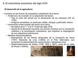 6. El crecimiento económico del siglo XVIII
El desarrollo de la agricultura:
●

Cambios en las formas de propiedad y explotación de la tierra.
● Tendencia a la inversión en la adquisición de tierras:
● Tras la crisis del censal por la devaluación de los intereses (3% en
1750).
● Antiguos censalistas, en particular nobles, clérigos y patriciado urbano.
● Incremento ininterrumpido del precio de la tierra:
● Se triplicó de la 1.ª a la 2.ª mitad del siglo XVIII.
● Aparte de la demanda creciente, los precios crecieron por la vinculación
nobiliaria y la amortización eclesiástica, que impedían la disgregación
de sus respectivos patrimonios.
● Medidas desamortizadoras:
● Expropiación de los bienes temporales de la Compañía de Jesús
(1767): liberación de unas 2.000ha en el País Valenciano, que
compraron fundamentalmente comerciantes y labradores ricos.
● Desamortizaciones de Godoy (1798, 1805 y 1807): venta de un millar
de fincas (1.245ha).

 