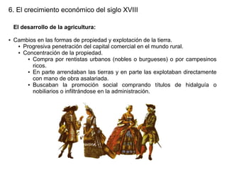 6. El crecimiento económico del siglo XVIII
El desarrollo de la agricultura:
●

Cambios en las formas de propiedad y explotación de la tierra.
● Progresiva penetración del capital comercial en el mundo rural.
● Concentración de la propiedad.
● Compra por rentistas urbanos (nobles o burgueses) o por campesinos
ricos.
● En parte arrendaban las tierras y en parte las explotaban directamente
con mano de obra asalariada.
● Buscaban
la promoción social comprando títulos de hidalguía o
nobiliarios o infiltrándose en la administración.

 
