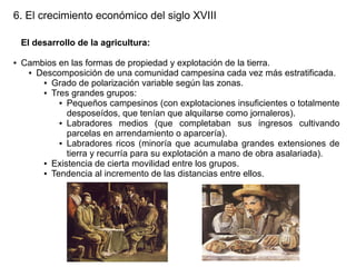 6. El crecimiento económico del siglo XVIII
El desarrollo de la agricultura:
●

Cambios en las formas de propiedad y explotación de la tierra.
● Descomposición de una comunidad campesina cada vez más estratificada.
● Grado de polarización variable según las zonas.
● Tres grandes grupos:
● Pequeños campesinos (con explotaciones insuficientes o totalmente
desposeídos, que tenían que alquilarse como jornaleros).
● Labradores
medios (que completaban sus ingresos cultivando
parcelas en arrendamiento o aparcería).
● Labradores ricos (minoría que acumulaba grandes extensiones de
tierra y recurría para su explotación a mano de obra asalariada).
● Existencia de cierta movilidad entre los grupos.
● Tendencia al incremento de las distancias entre ellos.

 