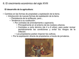 6. El crecimiento económico del siglo XVIII
El desarrollo de la agricultura:
●

Cambios en las formas de propiedad y explotación de la tierra.
● Introducción de nuevas formas de explotación de la tierra.
● Persistencia de la enfiteusis, pero...
● Tendencia a su sustitución:
● Por contratos de arrendamiento o aparcería.
● Principalmente en el entorno de los núcleos urbanos.
● Contratos a corto término (de 4 a 6 años), para poder revisar
periódicamente las condiciones y evitar los riesgos de la
inflación.
● Los propietarios podían imponer los cultivos.
● Por la explotación directa de propietarios a través de jornaleros.

 