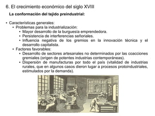 6. El crecimiento económico del siglo XVIII
La conformación del tejido preindustrial:
●

Características generales:
● Problemas para la industrialización:
● Mayor desarrollo de la burguesía emprendedora.
● Persistencia de interferencias señoriales.
● Influencia
negativa de los gremios en la innovación técnica y el
desarrollo capitalista.
● Factores favorables:
● Desarrollo de sectores artesanales no determinados por las coacciones
gremiales (origen de potentes industrias contemporáneas).
● Dispersión de manufacturas por todo el país (vitalidad de industrias
rurales, que en algunos casos dieron lugar a procesos protoindustriales,
estimulados por la demanda).

 