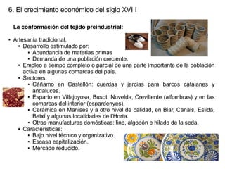 6. El crecimiento económico del siglo XVIII
La conformación del tejido preindustrial:
●

Artesanía tradicional.
● Desarrollo estimulado por:
● Abundancia de materias primas
● Demanda de una población creciente.
● Empleo a tiempo completo o parcial de una parte importante de la población
activa en algunas comarcas del país.
● Sectores:
● Cáñamo en Castellón: cuerdas y jarcias para barcos catalanes y
andaluces.
● Esparto en Villajoyosa, Busot, Novelda, Crevillente (alfombras) y en las
comarcas del interior (espardenyes).
● Cerámica en Manises y a otro nivel de calidad, en Biar, Canals, Eslida,
Betxí y algunas localidades de l'Horta.
● Otras manufacturas domésticas: lino, algodón e hilado de la seda.
● Características:
● Bajo nivel técnico y organizativo.
● Escasa capitalización.
● Mercado reducido.

 